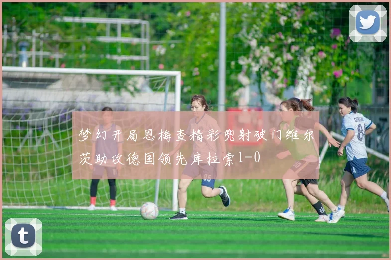 梦幻开局恩梅查精彩兜射破门维尔茨助攻德国领先库拉索1-0