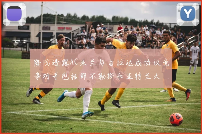 隆戈透露AC米兰与吉拉达成协议竞争对手包括那不勒斯和亚特兰大