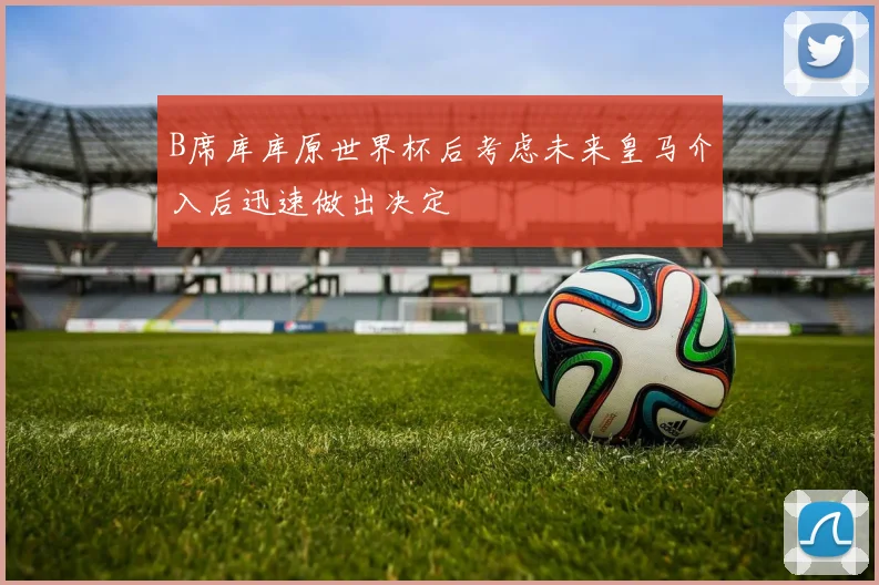 B席库库原世界杯后考虑未来皇马介入后迅速做出决定