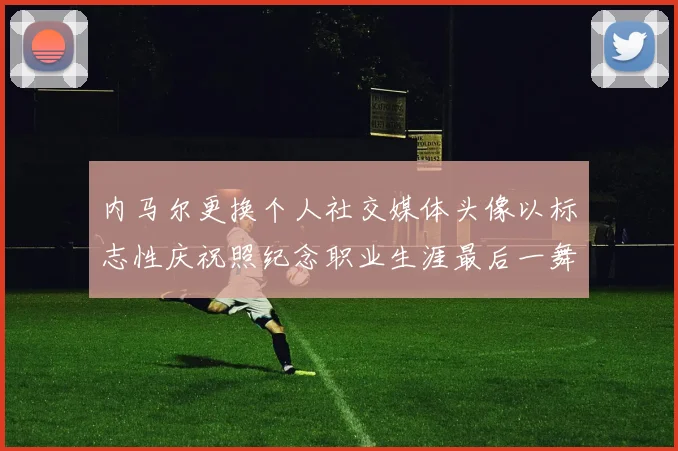 内马尔更换个人社交媒体头像以标志性庆祝照纪念职业生涯最后一舞