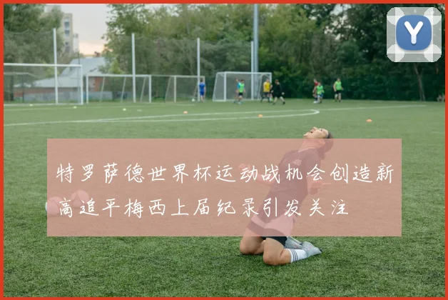 特罗萨德世界杯运动战机会创造新高追平梅西上届纪录引发关注