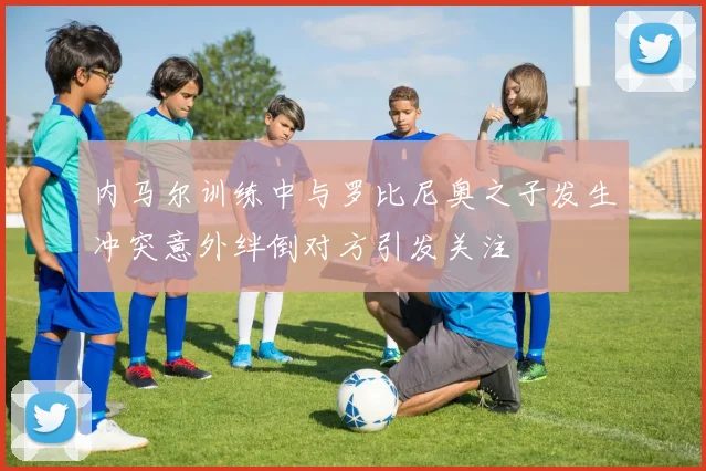 内马尔训练中与罗比尼奥之子发生冲突意外绊倒对方引发关注