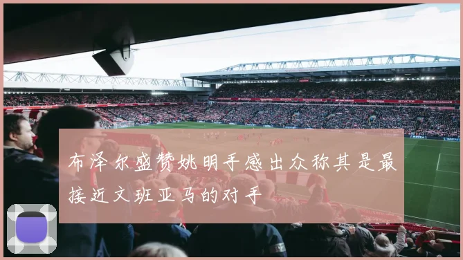 布泽尔盛赞姚明手感出众称其是最接近文班亚马的对手