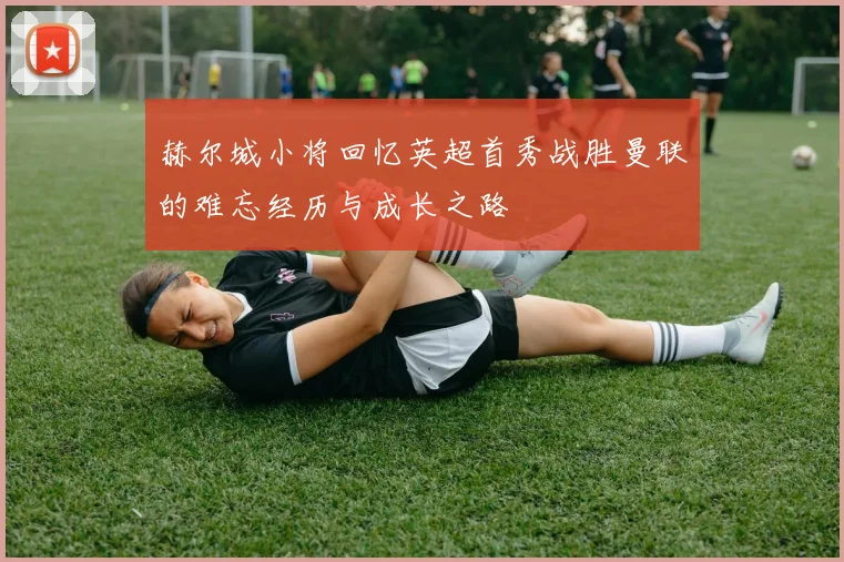 赫尔城小将回忆英超首秀战胜曼联的难忘经历与成长之路
