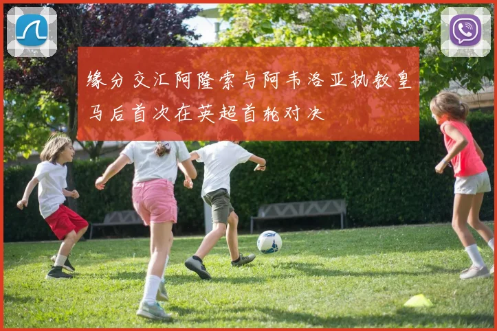 缘分交汇阿隆索与阿韦洛亚执教皇马后首次在英超首轮对决