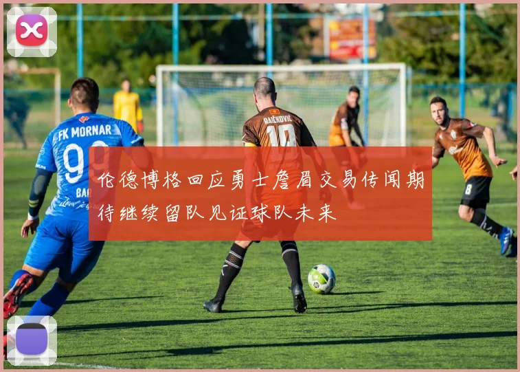 伦德博格回应勇士詹眉交易传闻期待继续留队见证球队未来