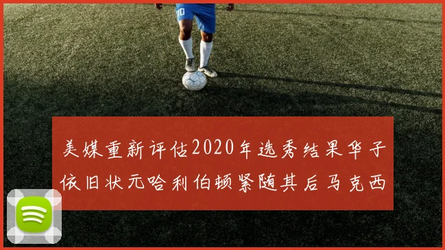 美媒重新评估2020年选秀结果华子依旧状元哈利伯顿紧随其后马克西位列探花