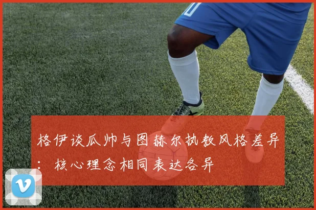 格伊谈瓜帅与图赫尔执教风格差异：核心理念相同表达各异