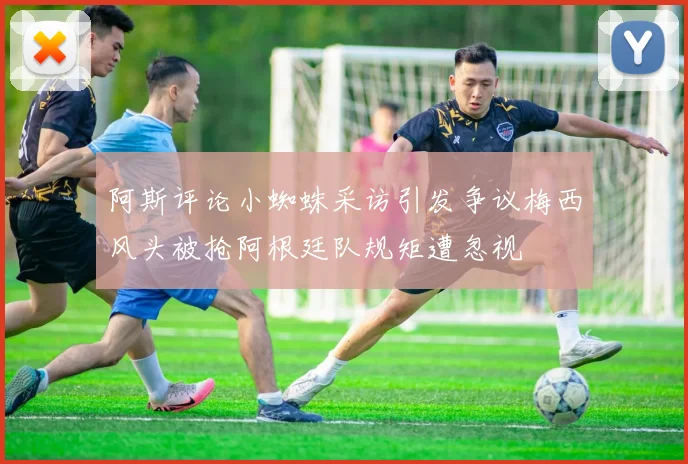 阿斯评论小蜘蛛采访引发争议梅西风头被抢阿根廷队规矩遭忽视