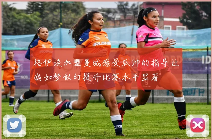 格伊谈加盟曼城感受瓜帅的指导让我如梦似幻提升比赛水平显著