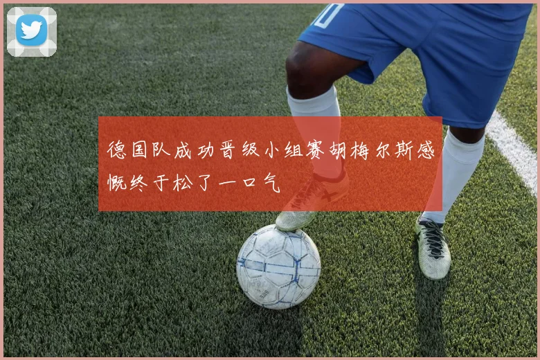 德国队成功晋级小组赛胡梅尔斯感慨终于松了一口气