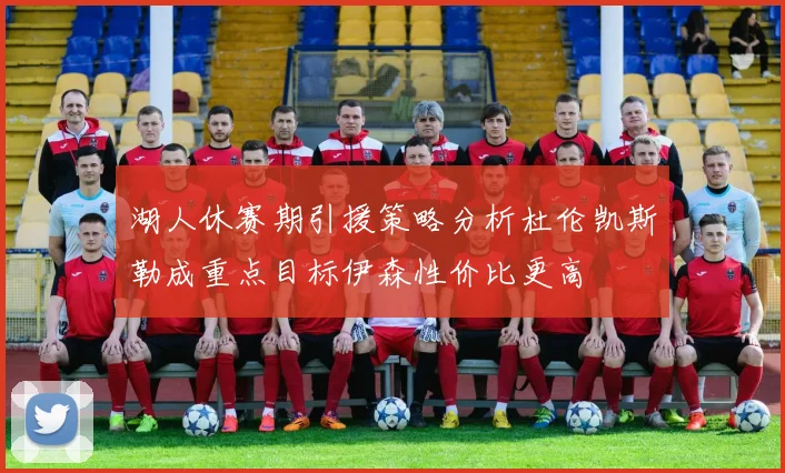 湖人休赛期引援策略分析杜伦凯斯勒成重点目标伊森性价比更高