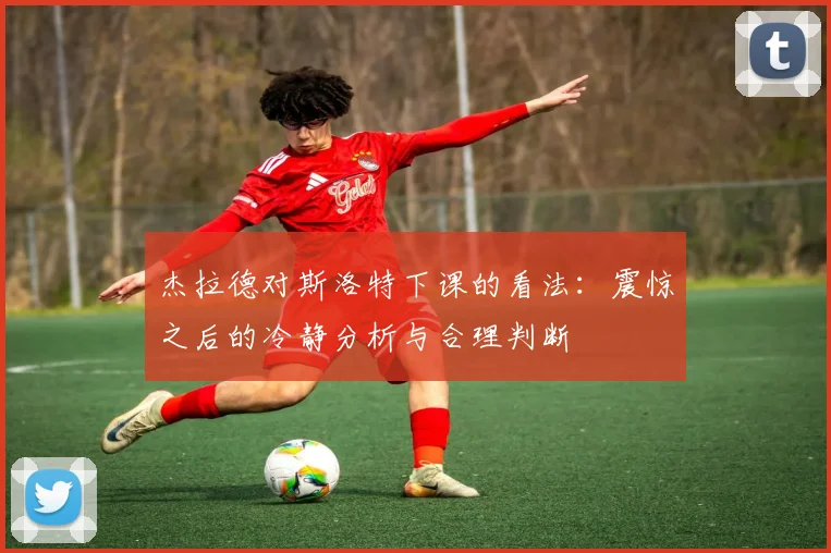 杰拉德对斯洛特下课的看法：震惊之后的冷静分析与合理判断