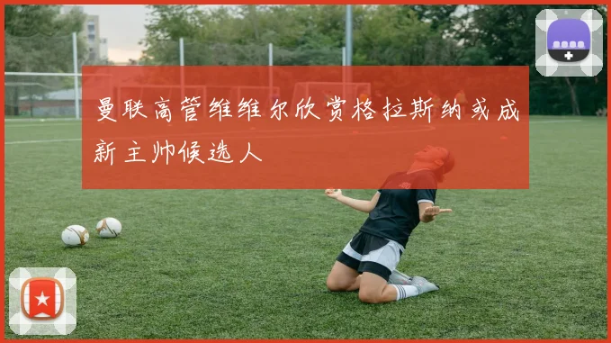 曼联高管维维尔欣赏格拉斯纳或成新主帅候选人