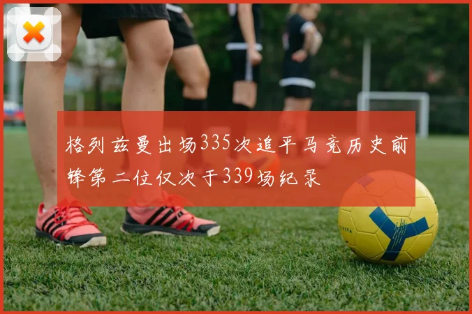 格列兹曼出场335次追平马竞历史前锋第二位仅次于339场纪录