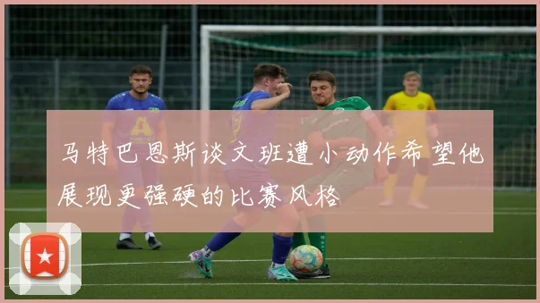 马特巴恩斯谈文班遭小动作希望他展现更强硬的比赛风格