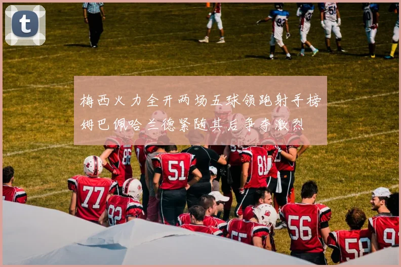梅西火力全开两场五球领跑射手榜姆巴佩哈兰德紧随其后争夺激烈