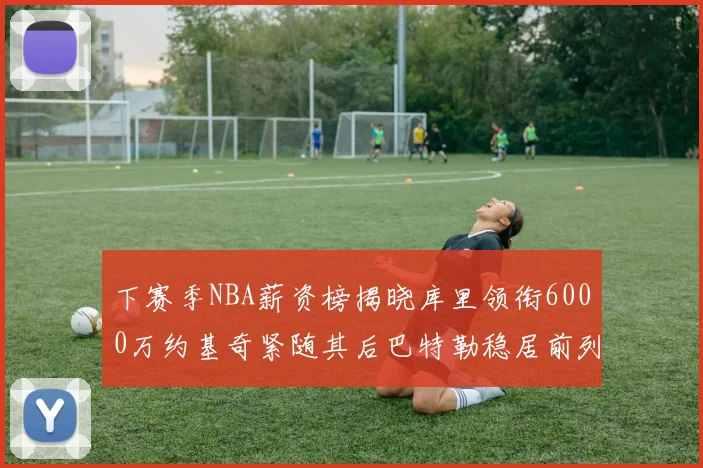 下赛季NBA薪资榜揭晓库里领衔6000万约基奇紧随其后巴特勒稳居前列