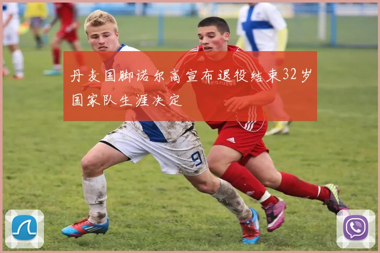 丹麦国脚诺尔高宣布退役结束32岁国家队生涯决定