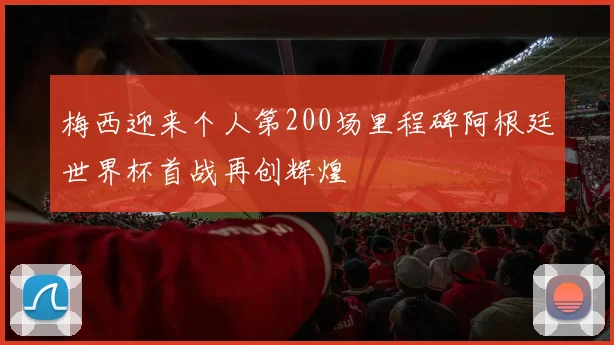 梅西迎来个人第200场里程碑阿根廷世界杯首战再创辉煌