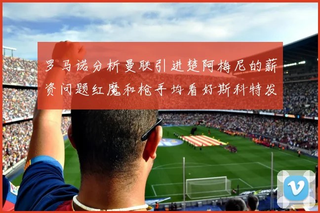 罗马诺分析曼联引进楚阿梅尼的薪资问题红魔和枪手均看好斯科特发展潜力