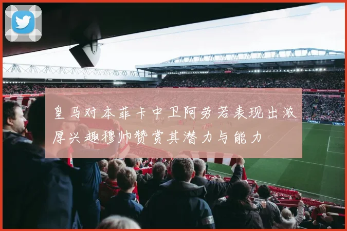 皇马对本菲卡中卫阿劳若表现出浓厚兴趣穆帅赞赏其潜力与能力