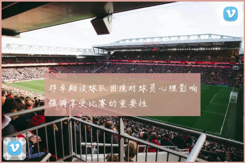 邓卓翔谈球队困境对球员心理影响强调享受比赛的重要性