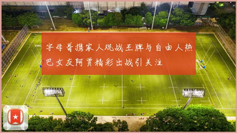字母哥携家人观战王牌与自由人热巴女友阿贾精彩出战引关注