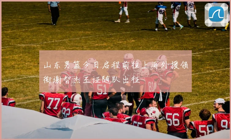 山东男篮今日启程前往上海外援领衔谢智杰王证随队出征