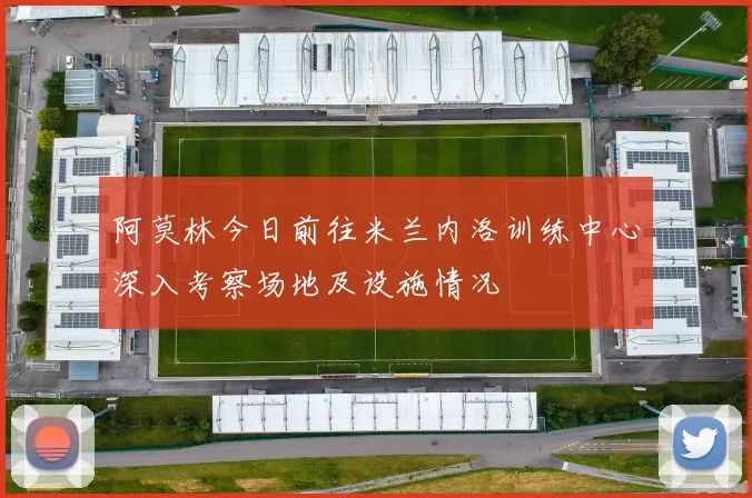 阿莫林今日前往米兰内洛训练中心深入考察场地及设施情况